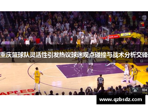 重庆篮球队灵活性引发热议球迷观点碰撞与战术分析交锋