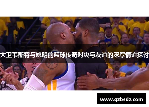大卫韦斯特与姚明的篮球传奇对决与友谊的深厚情谊探讨