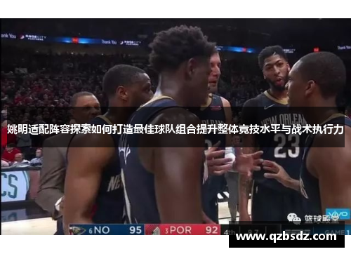 姚明适配阵容探索如何打造最佳球队组合提升整体竞技水平与战术执行力